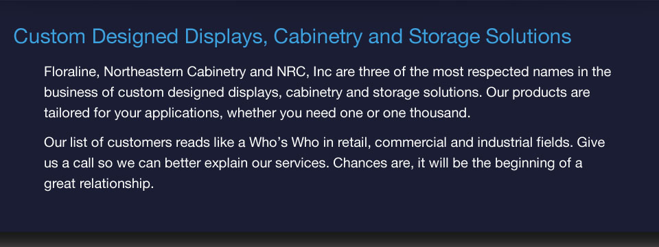 Custom Designed Displays, Cabinetry and Storage Solutions - Floraline, Northeastern Cabinetry and NRC, Inc are three of the most respected names in the business of custom designed displays, cabinetry and storage solutions.